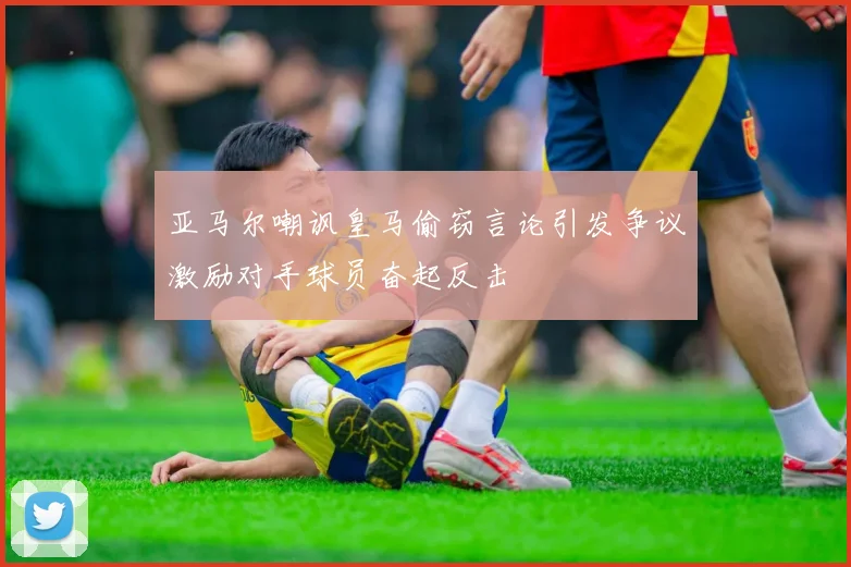 亚马尔嘲讽皇马偷窃言论引发争议激励对手球员奋起反击