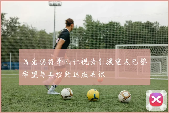 马竞仍将李刚仁视为引援重点巴黎希望与其续约达成共识