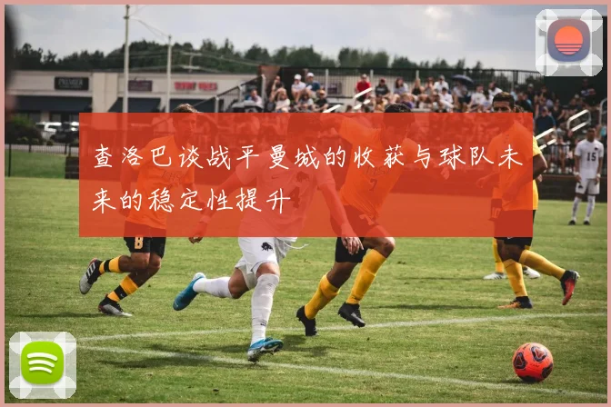 查洛巴谈战平曼城的收获与球队未来的稳定性提升