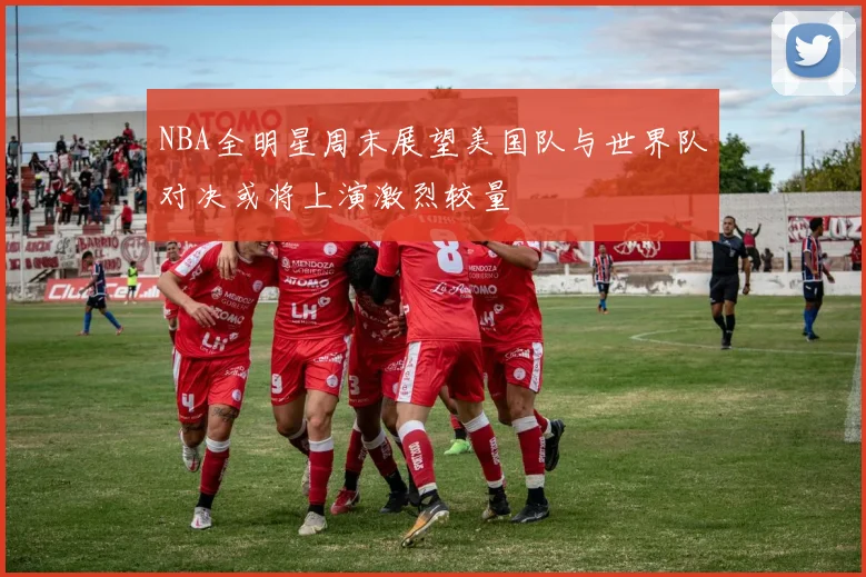 NBA全明星周末展望美国队与世界队对决或将上演激烈较量