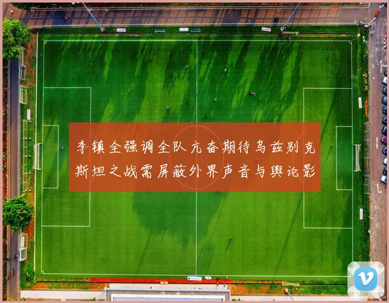李镇全强调全队亢奋期待乌兹别克斯坦之战需屏蔽外界声音与舆论影响
