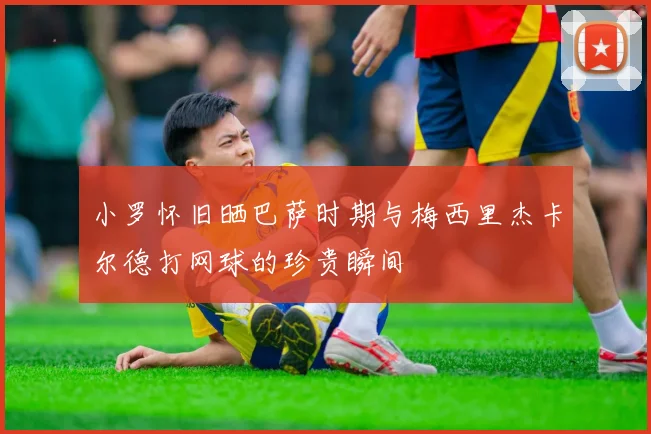 小罗怀旧晒巴萨时期与梅西里杰卡尔德打网球的珍贵瞬间