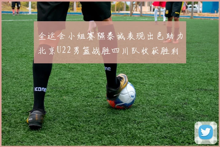 全运会小组赛隰泰诚表现出色助力北京U22男篮战胜四川队收获胜利