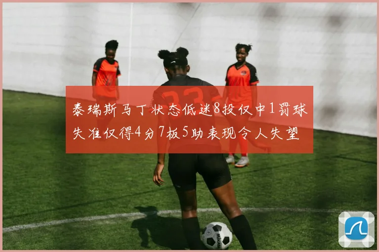 泰瑞斯马丁状态低迷8投仅中1罚球失准仅得4分7板5助表现令人失望