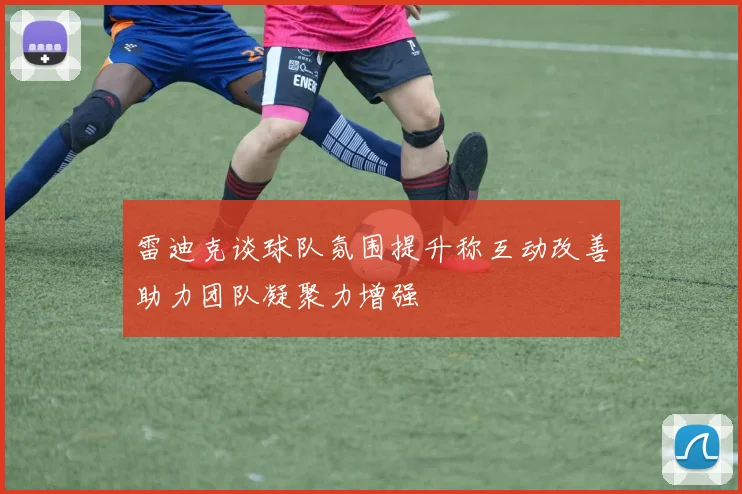 雷迪克谈球队氛围提升称互动改善助力团队凝聚力增强