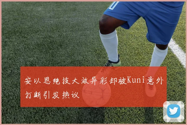 安以恩绝技大放异彩却被Kuni意外打断引发热议