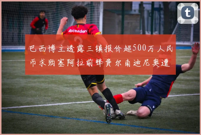 巴西博主透露三镇报价超500万人民币求购塞阿拉前锋费尔南迪尼奥遭拒绝