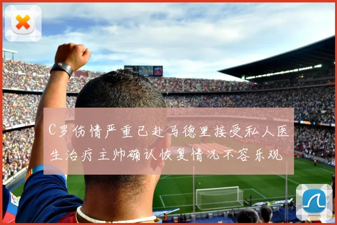 C罗伤情严重已赴马德里接受私人医生治疗主帅确认恢复情况不容乐观