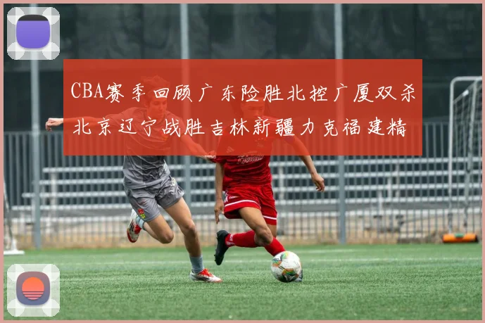 CBA赛季回顾广东险胜北控广厦双杀北京辽宁战胜吉林新疆力克福建精彩纷呈