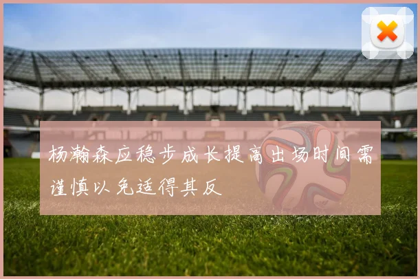 杨瀚森应稳步成长提高出场时间需谨慎以免适得其反
