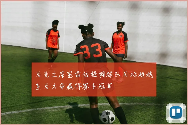 马竞主席塞雷佐强调球队目标超越皇马力争赢得赛季冠军
