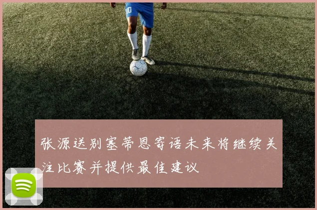 张源送别塞蒂恩寄语未来将继续关注比赛并提供最佳建议