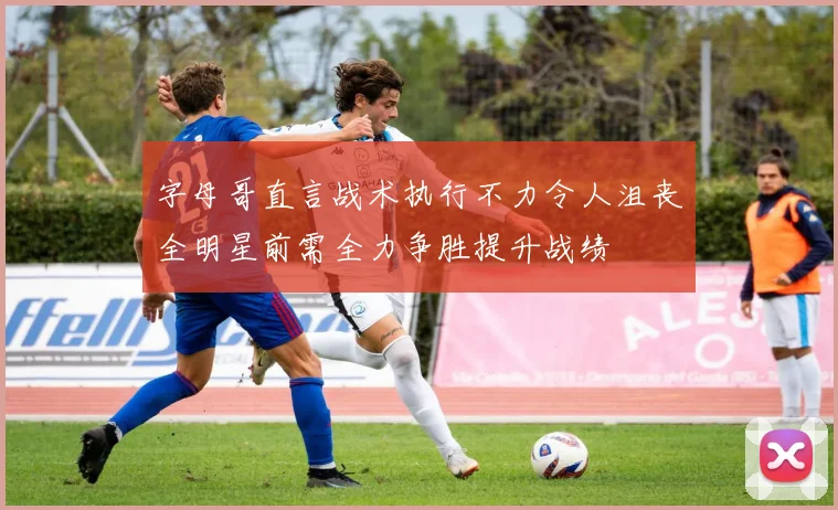 字母哥直言战术执行不力令人沮丧全明星前需全力争胜提升战绩
