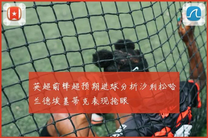 英超前锋超预期进球分析沙利松哈兰德埃基蒂克表现抢眼