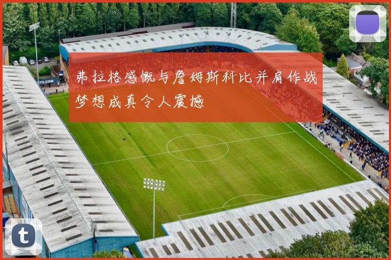 弗拉格感慨与詹姆斯科比并肩作战梦想成真令人震撼