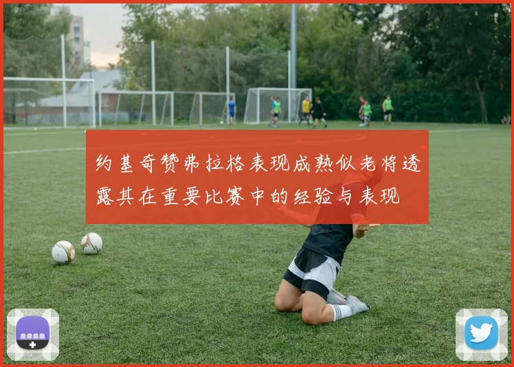约基奇赞弗拉格表现成熟似老将透露其在重要比赛中的经验与表现