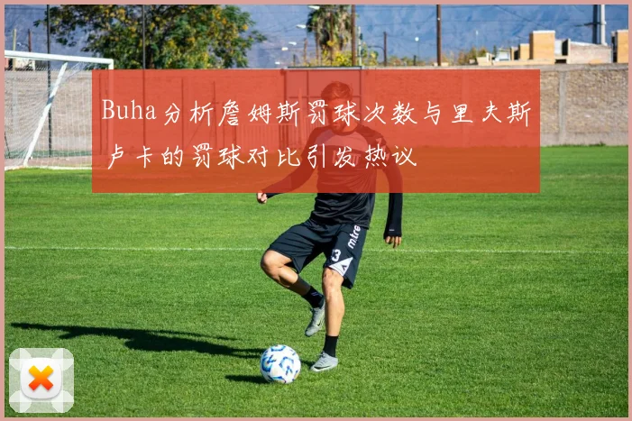 Buha分析詹姆斯罚球次数与里夫斯卢卡的罚球对比引发热议