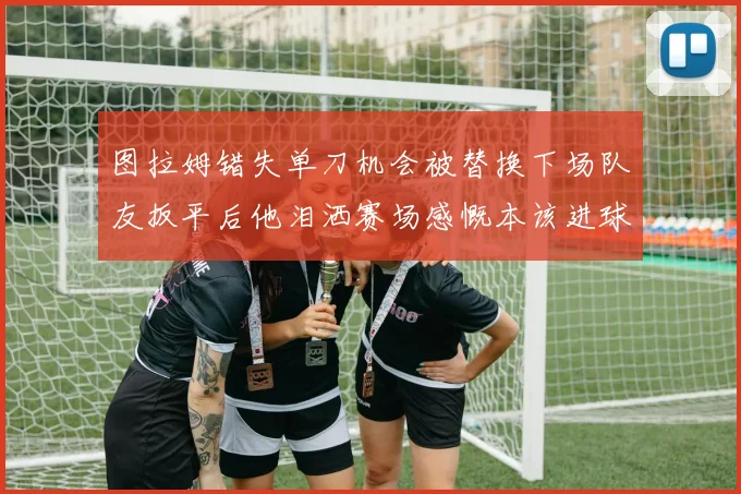 图拉姆错失单刀机会被替换下场队友扳平后他泪洒赛场感慨本该进球
