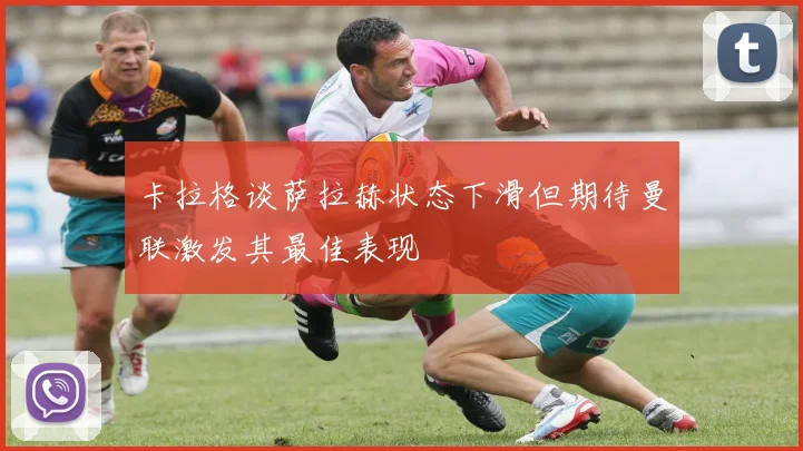 卡拉格谈萨拉赫状态下滑但期待曼联激发其最佳表现