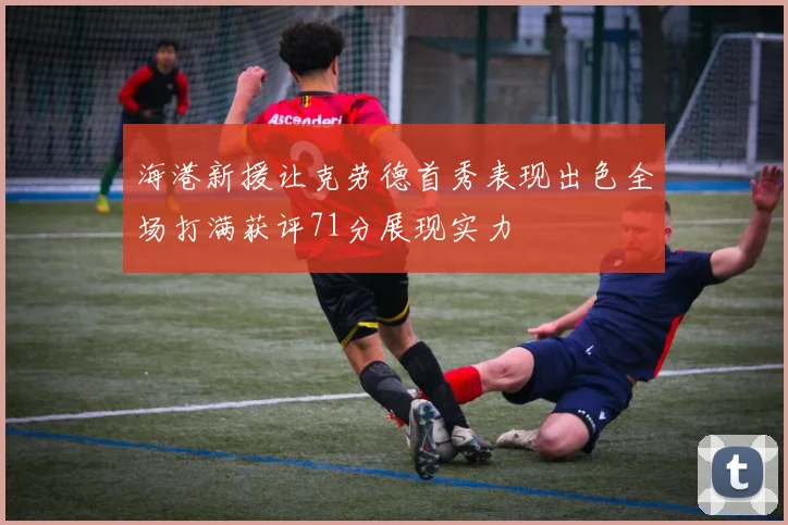 海港新援让克劳德首秀表现出色全场打满获评71分展现实力