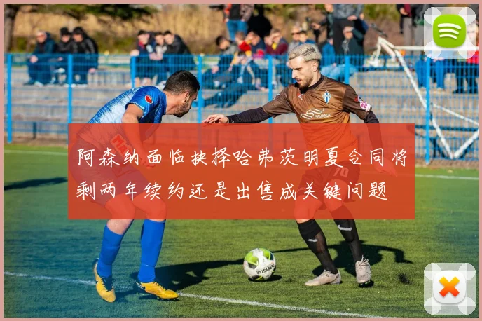 阿森纳面临抉择哈弗茨明夏合同将剩两年续约还是出售成关键问题