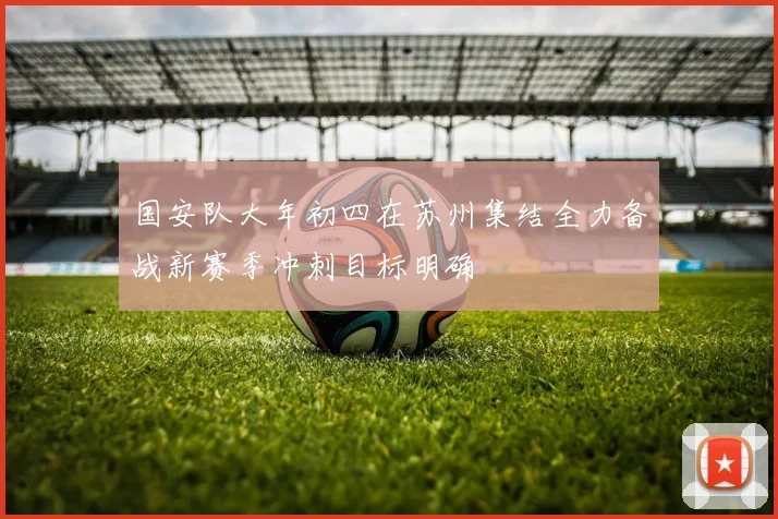 国安队大年初四在苏州集结全力备战新赛季冲刺目标明确