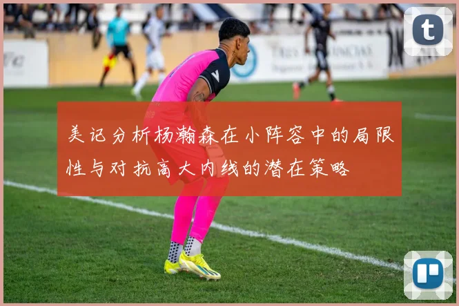 美记分析杨瀚森在小阵容中的局限性与对抗高大内线的潜在策略