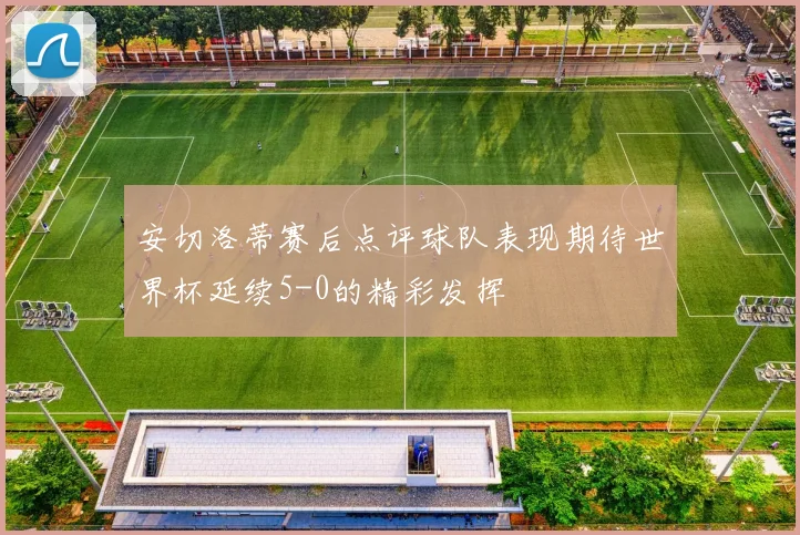 安切洛蒂赛后点评球队表现期待世界杯延续5-0的精彩发挥