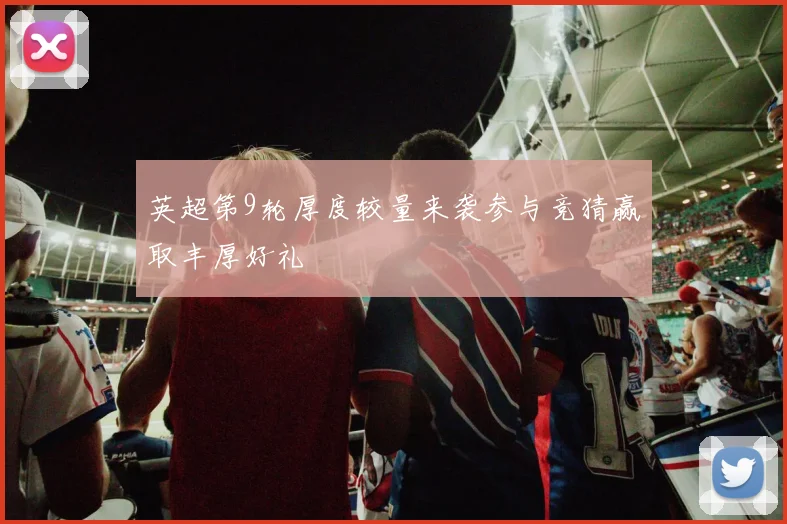 英超第9轮厚度较量来袭参与竞猜赢取丰厚好礼
