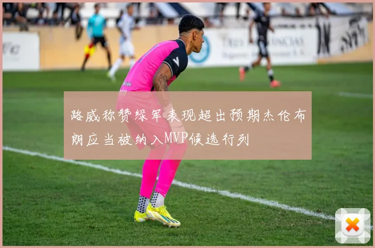 路威称赞绿军表现超出预期杰伦布朗应当被纳入MVP候选行列
