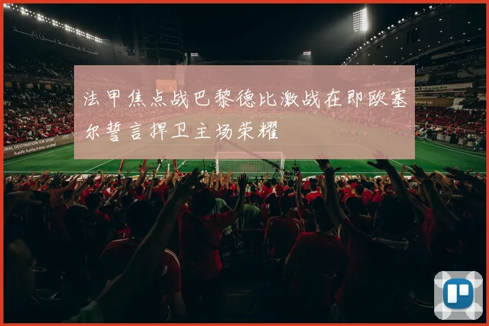 法甲焦点战巴黎德比激战在即欧塞尔誓言捍卫主场荣耀