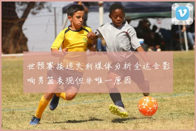 世预赛接连失利媒体分析全运会影响男篮表现但非唯一原因