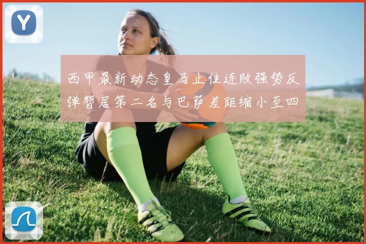 西甲最新动态皇马止住连败强势反弹暂居第二名与巴萨差距缩小至四分