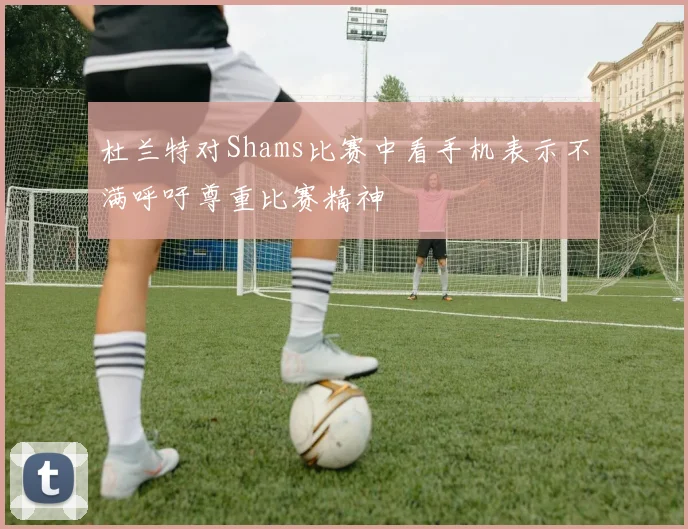 杜兰特对Shams比赛中看手机表示不满呼吁尊重比赛精神