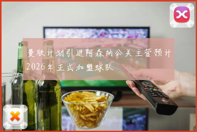 曼联计划引进阿森纳公关主管预计2026年正式加盟球队