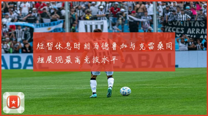 短暂休息时刻马德鲁加与克雷桑同框展现最高竞技水平
