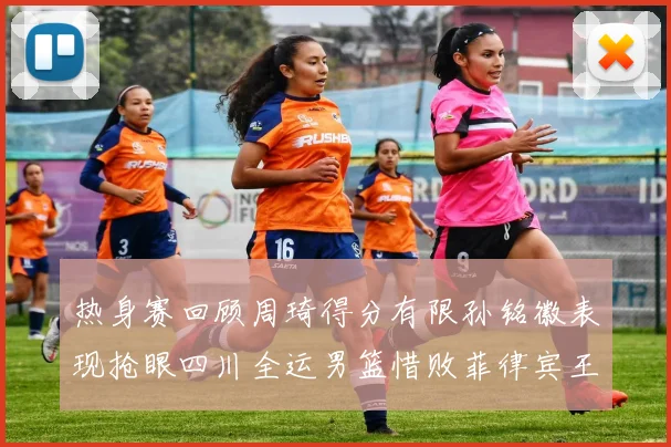 热身赛回顾周琦得分有限孙铭徽表现抢眼四川全运男篮惜败菲律宾王牌队
