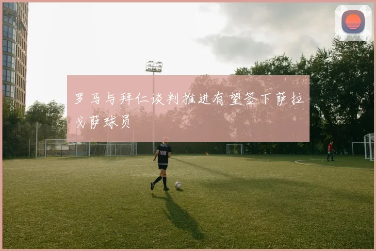 罗马与拜仁谈判推进有望签下萨拉戈萨球员