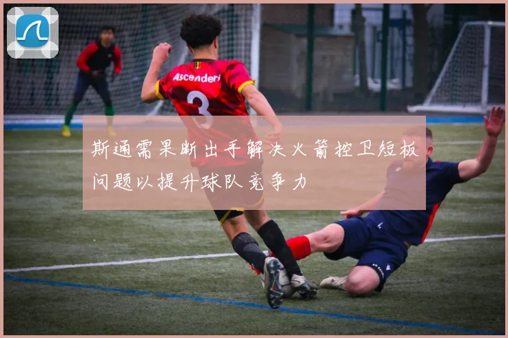 斯通需果断出手解决火箭控卫短板问题以提升球队竞争力
