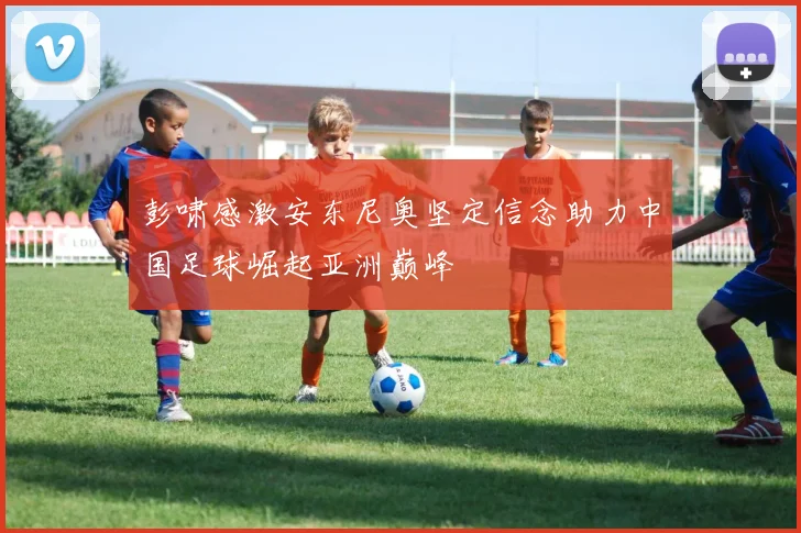 彭啸感激安东尼奥坚定信念助力中国足球崛起亚洲巅峰