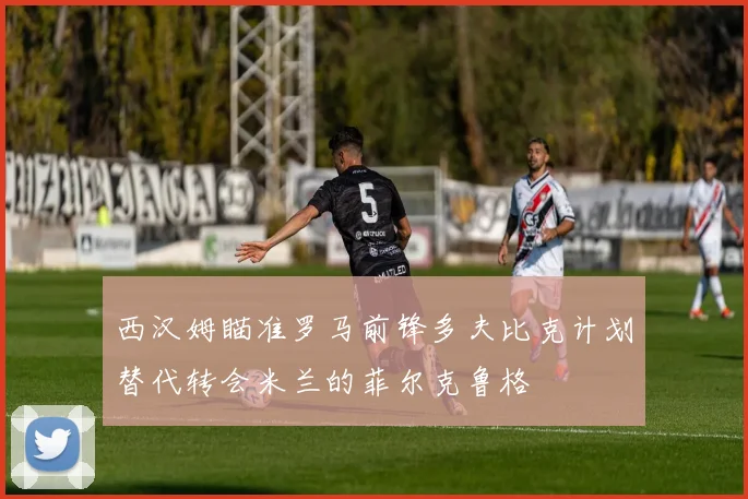 西汉姆瞄准罗马前锋多夫比克计划替代转会米兰的菲尔克鲁格