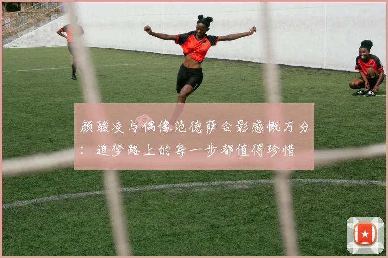 颜骏凌与偶像范德萨合影感慨万分：追梦路上的每一步都值得珍惜