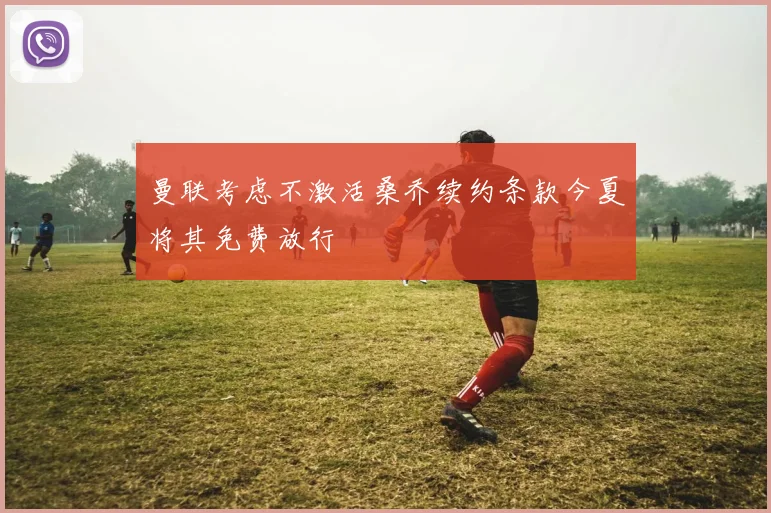 曼联考虑不激活桑乔续约条款今夏将其免费放行