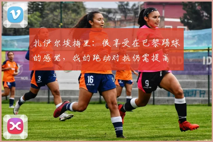 扎伊尔埃梅里：很享受在巴黎踢球的感觉，我的跑动对抗仍需提高