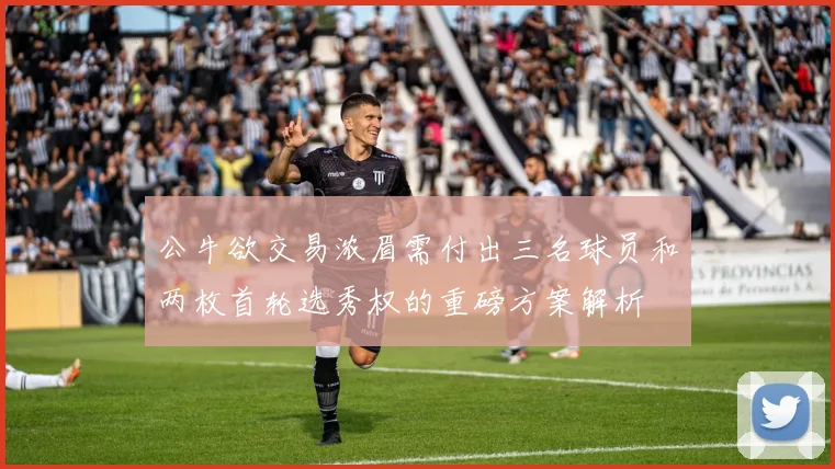 公牛欲交易浓眉需付出三名球员和两枚首轮选秀权的重磅方案解析