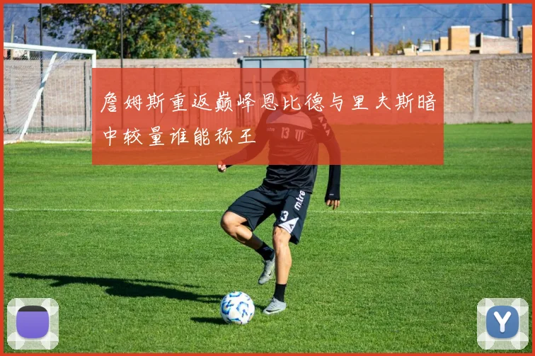 詹姆斯重返巅峰恩比德与里夫斯暗中较量谁能称王