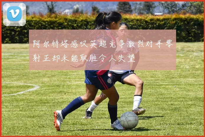 阿尔特塔感叹英超竞争激烈对手零射正却未能取胜令人失望