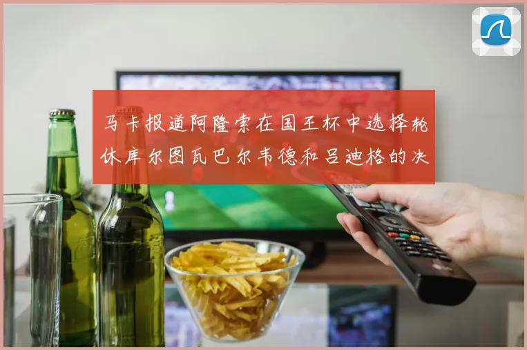 马卡报道阿隆索在国王杯中选择轮休库尔图瓦巴尔韦德和吕迪格的决定