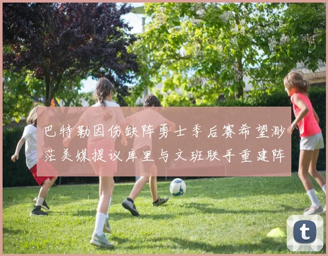 巴特勒因伤缺阵勇士季后赛希望渺茫美媒提议库里与文班联手重建阵容
